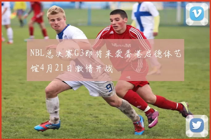 NBL总决赛G3即将来袭香港启德体艺馆4月21日激情开战