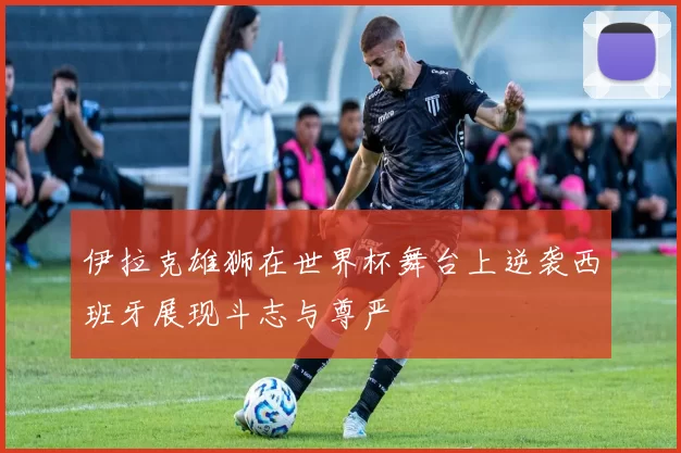 伊拉克雄狮在世界杯舞台上逆袭西班牙展现斗志与尊严