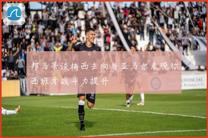 邦马蒂谈梅西去向与亚马尔表现称西班牙战斗力提升