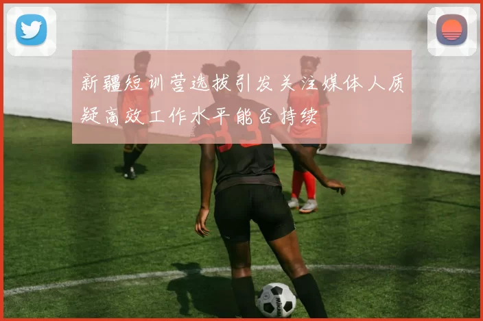 新疆短训营选拔引发关注媒体人质疑高效工作水平能否持续