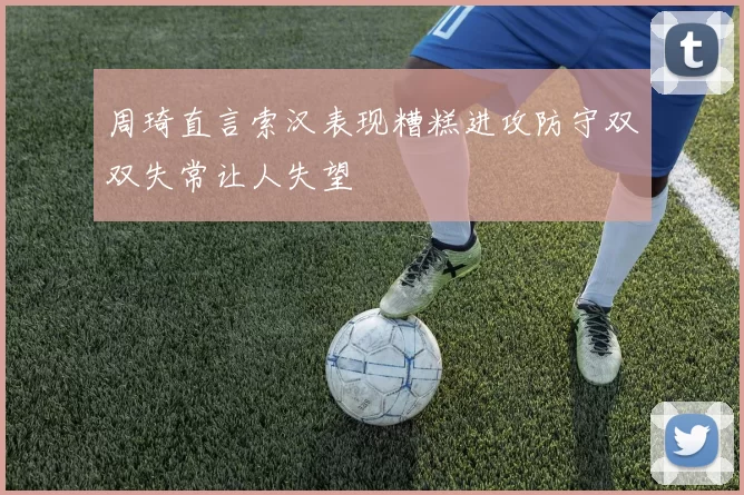 周琦直言索汉表现糟糕进攻防守双双失常让人失望