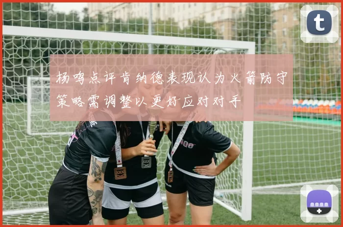 杨鸣点评肯纳德表现认为火箭防守策略需调整以更好应对对手