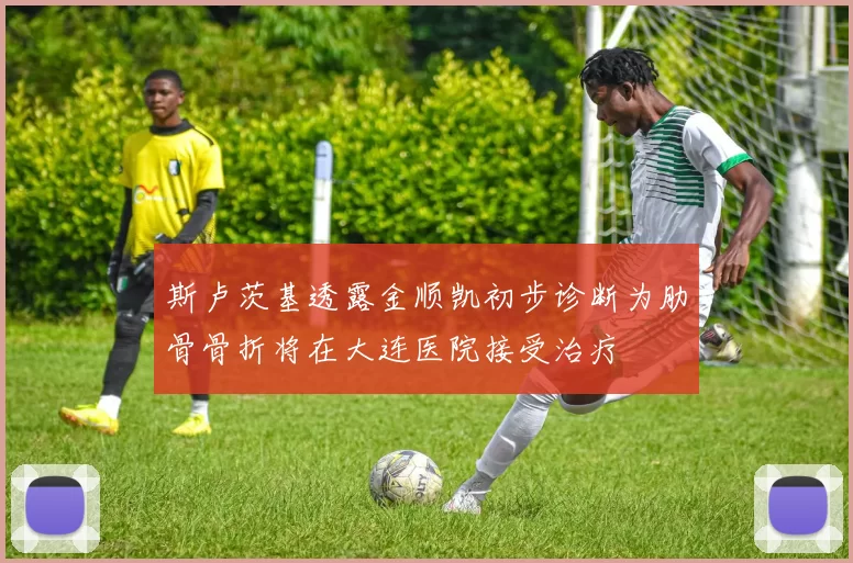 斯卢茨基透露金顺凯初步诊断为肋骨骨折将在大连医院接受治疗