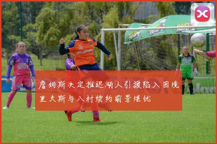 詹姆斯决定推迟湖人引援陷入困境里夫斯与八村续约前景堪忧