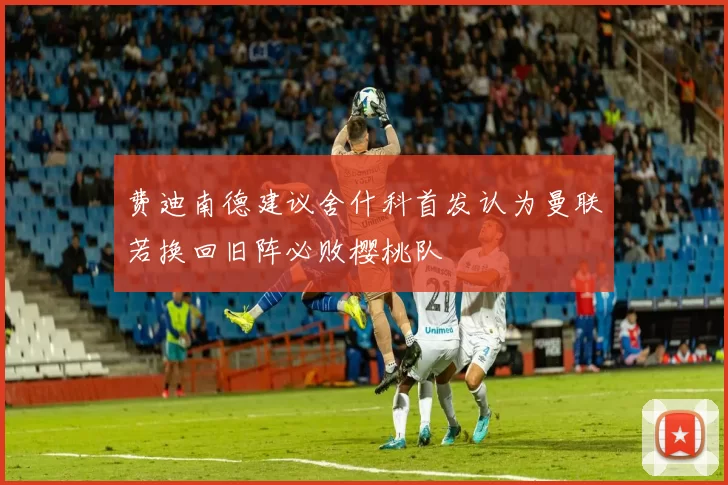 费迪南德建议舍什科首发认为曼联若换回旧阵必败樱桃队
