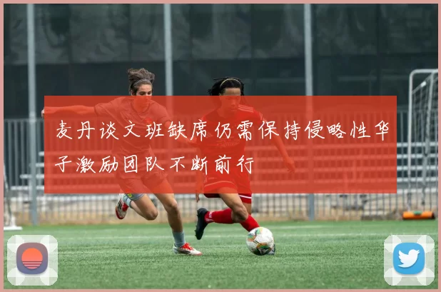 麦丹谈文班缺席仍需保持侵略性华子激励团队不断前行