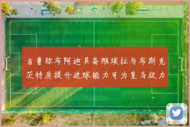 吉鲁称布阿迪具备维埃拉与布斯克茨特质提升进球能力可为皇马效力