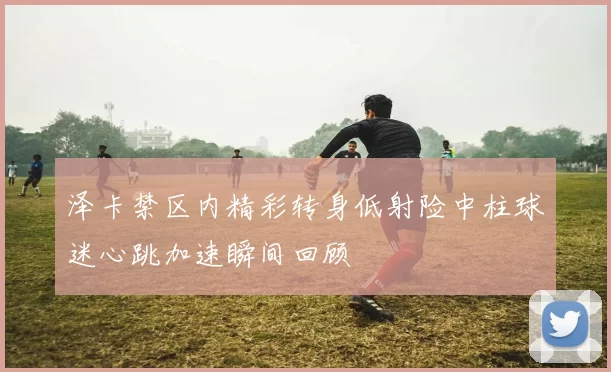 泽卡禁区内精彩转身低射险中柱球迷心跳加速瞬间回顾