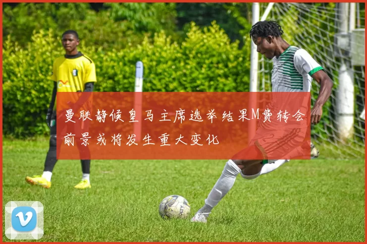 曼联静候皇马主席选举结果M费转会前景或将发生重大变化