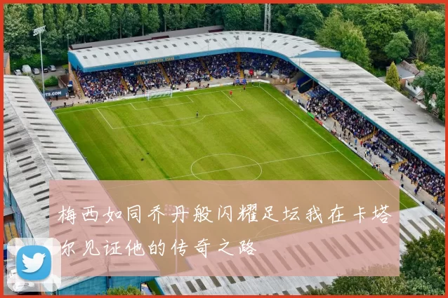 梅西如同乔丹般闪耀足坛我在卡塔尔见证他的传奇之路