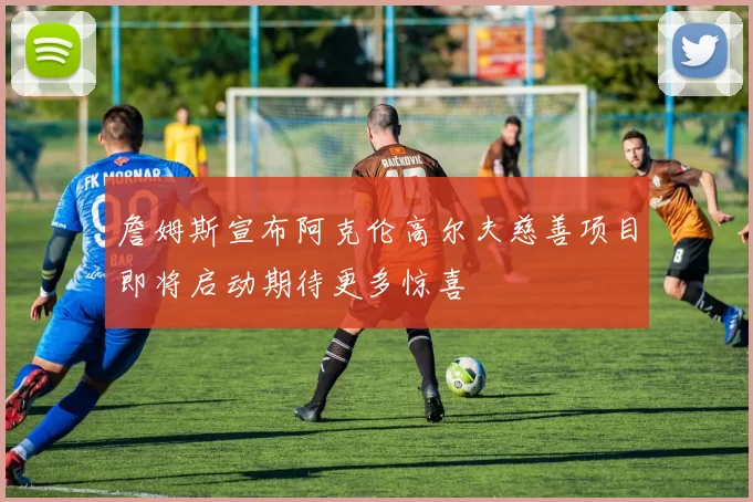 詹姆斯宣布阿克伦高尔夫慈善项目即将启动期待更多惊喜