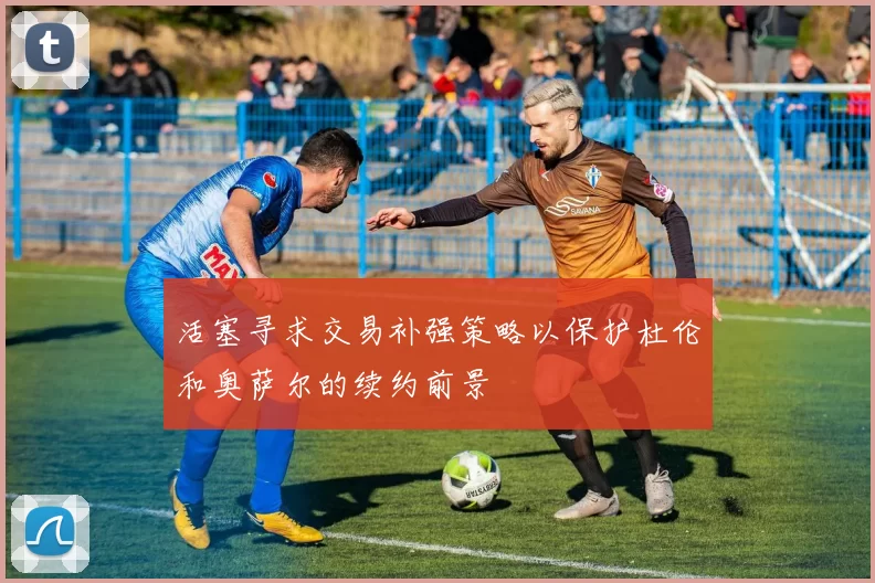 活塞寻求交易补强策略以保护杜伦和奥萨尔的续约前景