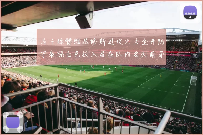 马卡称赞维尼修斯进攻火力全开防守表现出色投入度在队内名列前茅