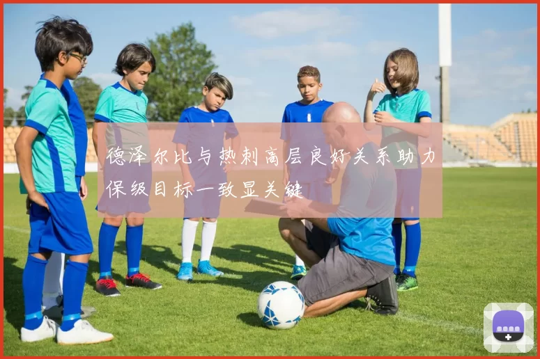 德泽尔比与热刺高层良好关系助力保级目标一致显关键
