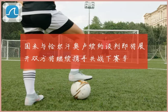 国米与恰尔汗奥卢续约谈判即将展开双方将继续携手共战下赛季
