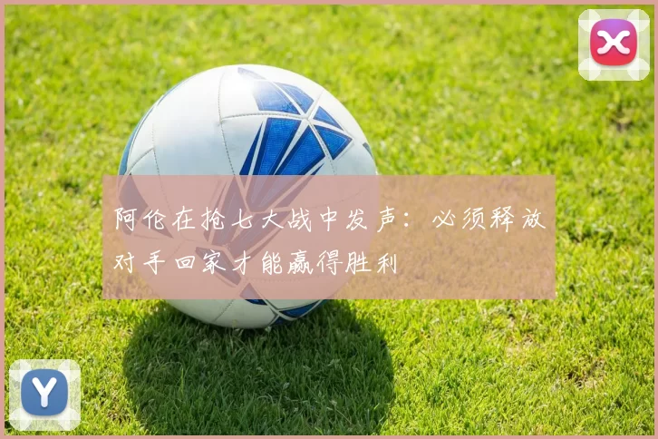 阿伦在抢七大战中发声：必须释放对手回家才能赢得胜利