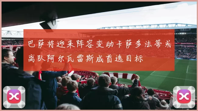 巴萨将迎来阵容变动卡萨多法蒂或离队阿尔瓦雷斯成首选目标